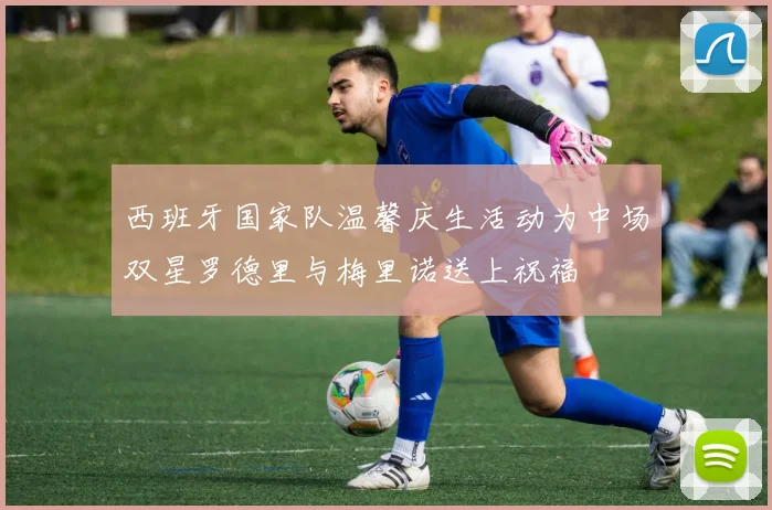 西班牙国家队温馨庆生活动为中场双星罗德里与梅里诺送上祝福