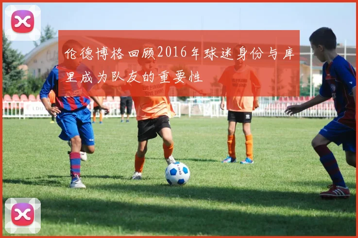 伦德博格回顾2016年球迷身份与库里成为队友的重要性