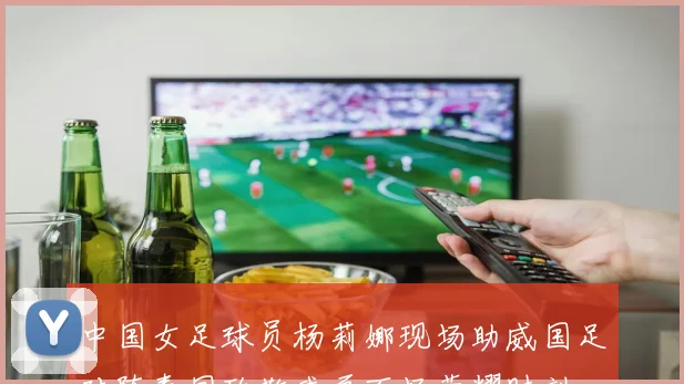 中国女足球员杨莉娜现场助威国足对阵泰国致敬武磊百场荣耀时刻