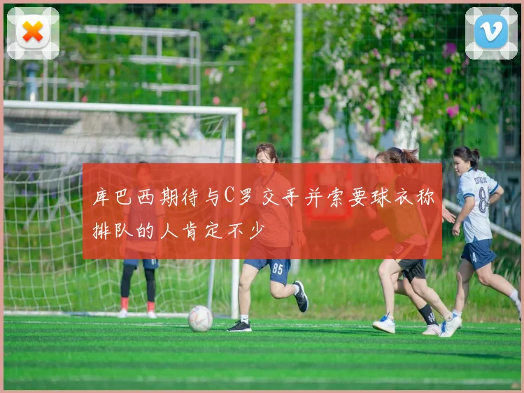 库巴西期待与C罗交手并索要球衣称排队的人肯定不少