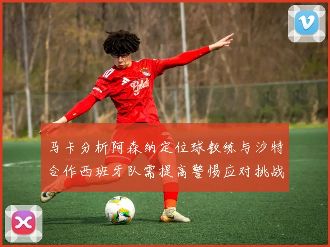 马卡分析阿森纳定位球教练与沙特合作西班牙队需提高警惕应对挑战