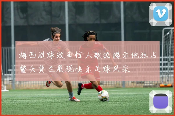 梅西进球效率惊人数据揭示他独占鳌头费兰展现快乐足球风采