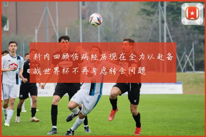 科内回顾伤病经历现在全力以赴备战世界杯不再考虑转会问题