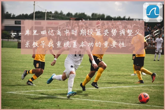 库里回忆高中时期投篮姿势调整父亲教导我重视基本功的重要性