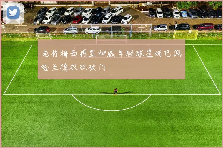 老将梅西再显神威年轻球星姆巴佩哈兰德双双破门