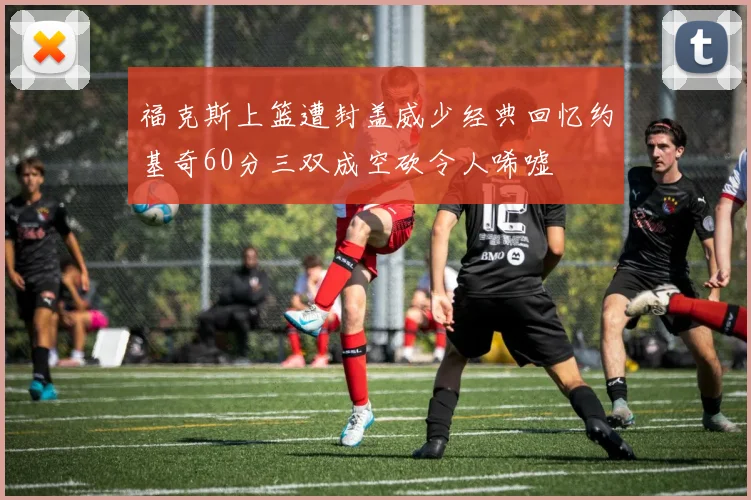 福克斯上篮遭封盖威少经典回忆约基奇60分三双成空砍令人唏嘘