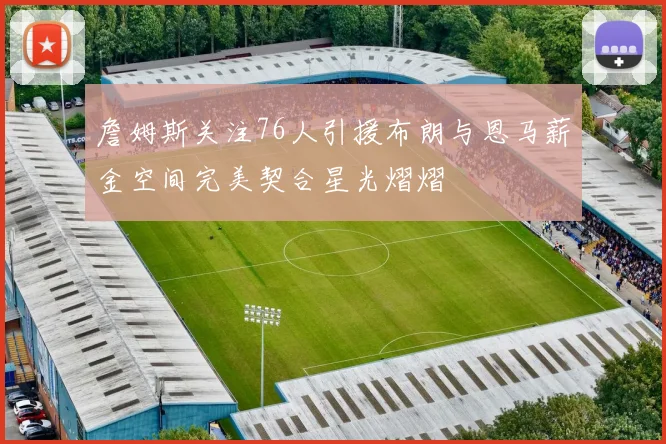 詹姆斯关注76人引援布朗与恩马薪金空间完美契合星光熠熠