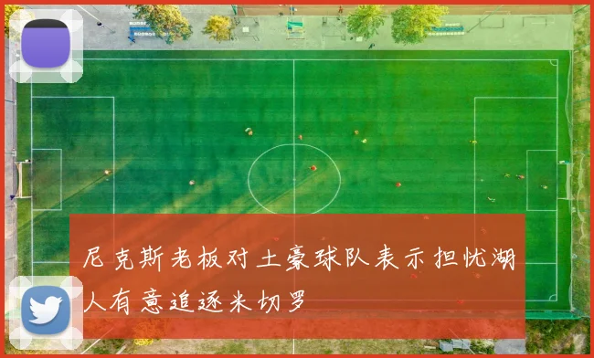 尼克斯老板对土豪球队表示担忧湖人有意追逐米切罗
