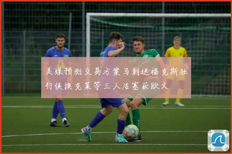 美媒预测交易方案马刺送福克斯独行侠换克莱等三人活塞获欧文