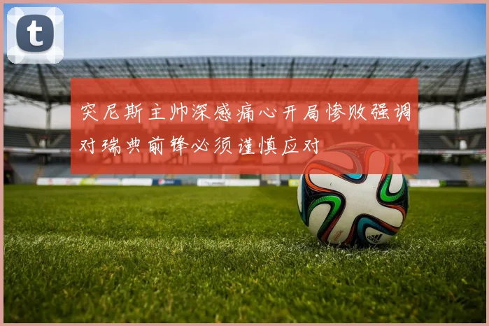 突尼斯主帅深感痛心开局惨败强调对瑞典前锋必须谨慎应对
