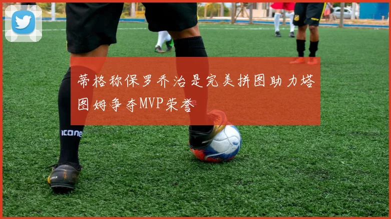 蒂格称保罗乔治是完美拼图助力塔图姆争夺MVP荣誉