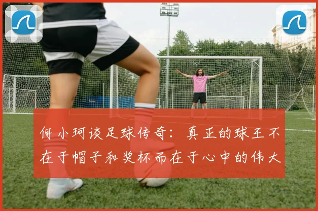 何小珂谈足球传奇：真正的球王不在于帽子和奖杯而在于心中的伟大