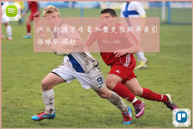 热火新援字母哥加盟史密斯再度引领球队崛起