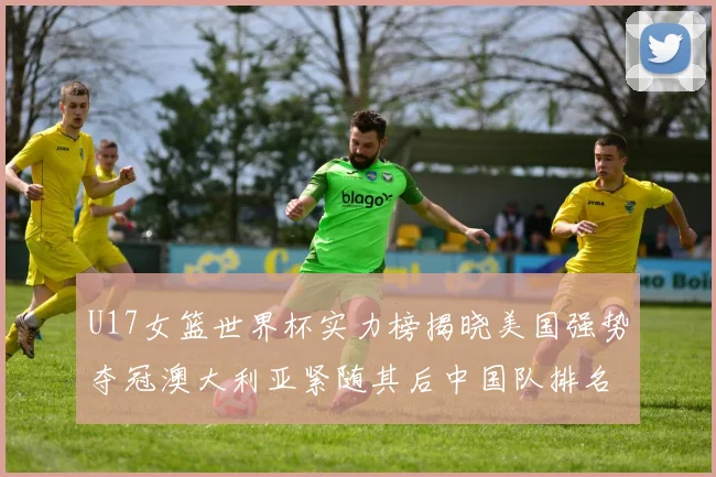 U17女篮世界杯实力榜揭晓美国强势夺冠澳大利亚紧随其后中国队排名第十